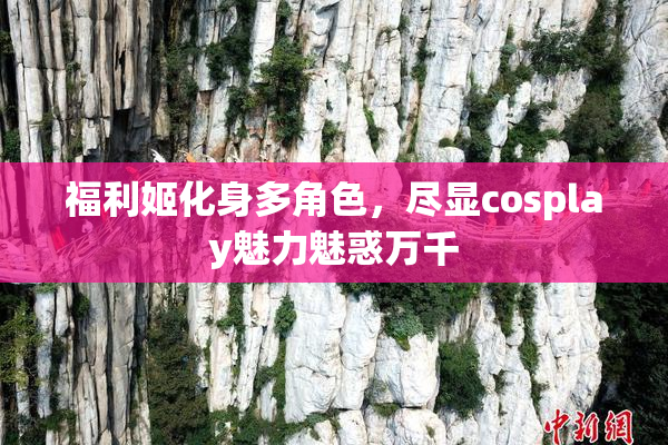 福利姬化身多角色，尽显cosplay魅力魅惑万千