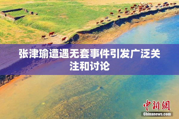 张津瑜遭遇无套事件引发广泛关注和讨论