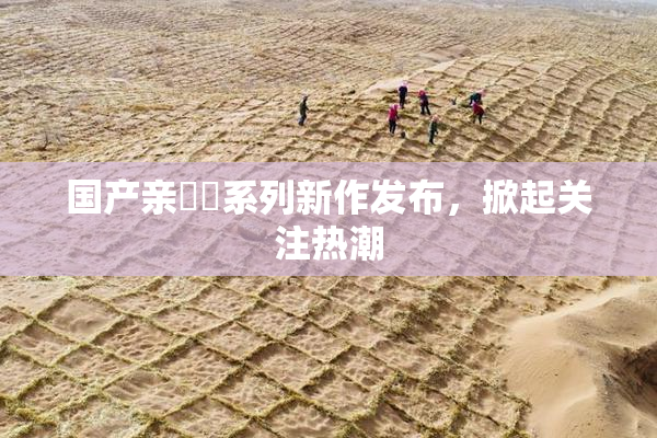 国产亲妺妺系列新作发布，掀起关注热潮
