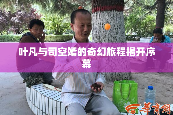 叶凡与司空嫣的奇幻旅程揭开序幕