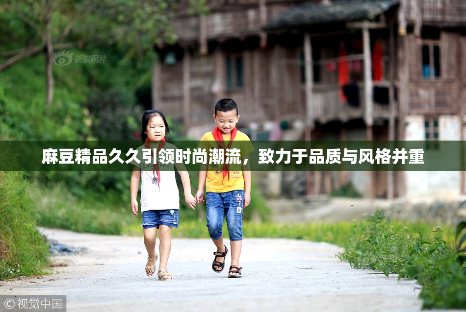麻豆精品久久引领时尚潮流，致力于品质与风格并重