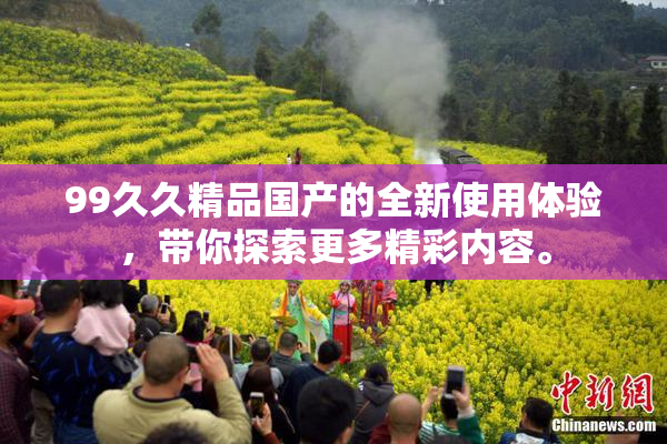 99久久精品国产的全新使用体验，带你探索更多精彩内容。