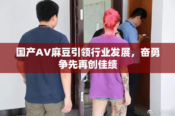 国产AV麻豆引领行业发展，奋勇争先再创佳绩