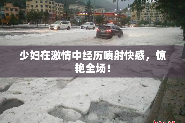 少妇在激情中经历喷射快感，惊艳全场！