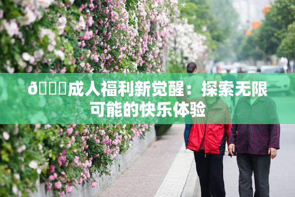 🔞成人福利新觉醒：探索无限可能的快乐体验