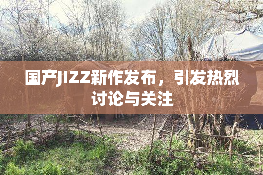 国产JIZZ新作发布，引发热烈讨论与关注