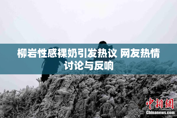 柳岩性感裸奶引发热议 网友热情讨论与反响