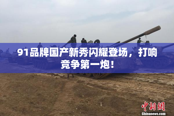 91品牌国产新秀闪耀登场，打响竞争第一炮！