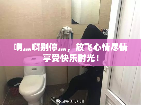 啊灬啊别停灬，放飞心情尽情享受快乐时光！