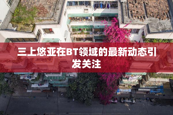 三上悠亚在BT领域的最新动态引发关注