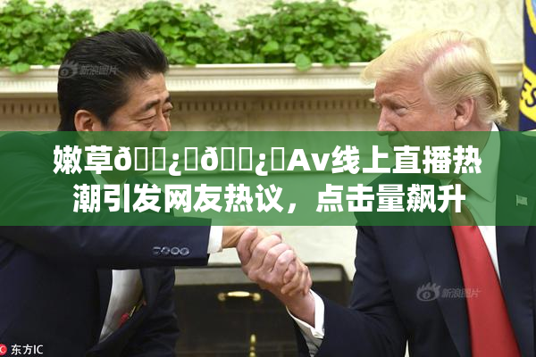 嫩草🌿‌🌿‌Av线上直播热潮引发网友热议，点击量飙升