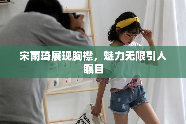 宋雨琦展现胸襟，魅力无限引人瞩目