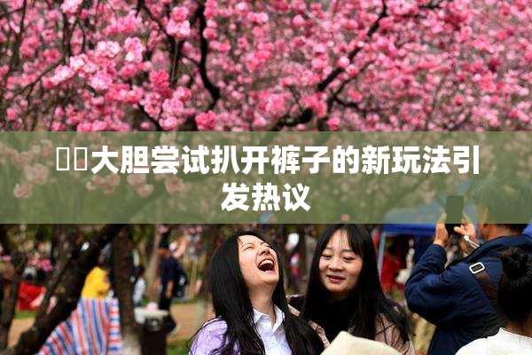 妺妺大胆尝试扒开裤子的新玩法引发热议