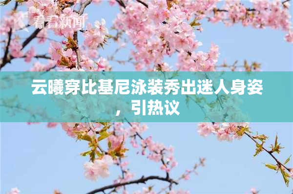云曦穿比基尼泳装秀出迷人身姿，引热议