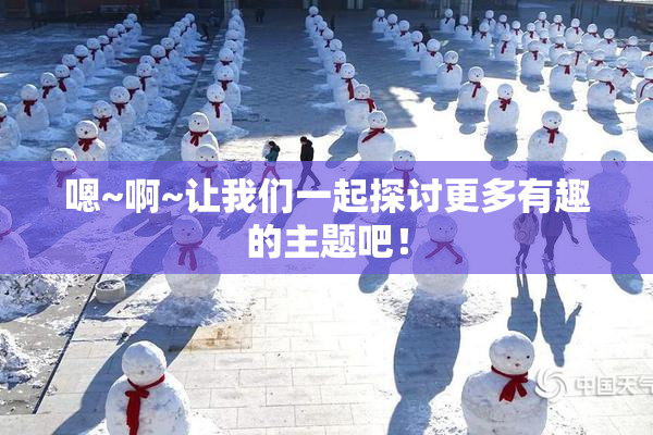 嗯~啊~让我们一起探讨更多有趣的主题吧！
