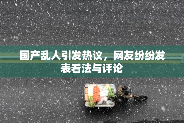 国产乱人引发热议，网友纷纷发表看法与评论