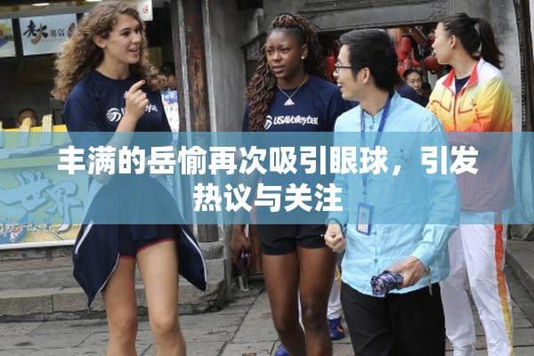 丰满的岳愉再次吸引眼球，引发热议与关注