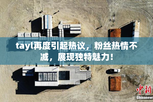 tayl再度引起热议，粉丝热情不减，展现独特魅力！