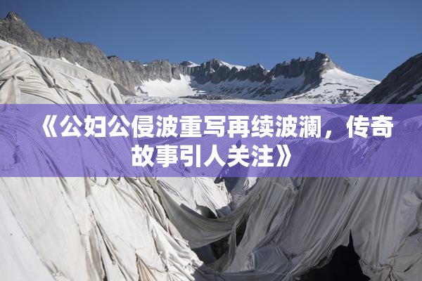 《公妇公侵波重写再续波澜，传奇故事引人关注》