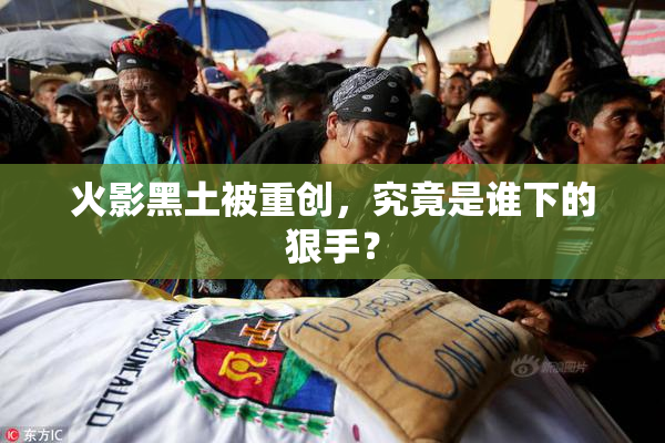 火影黑土被重创，究竟是谁下的狠手？