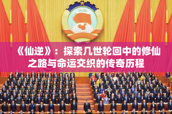 《仙逆》：探索几世轮回中的修仙之路与命运交织的传奇历程