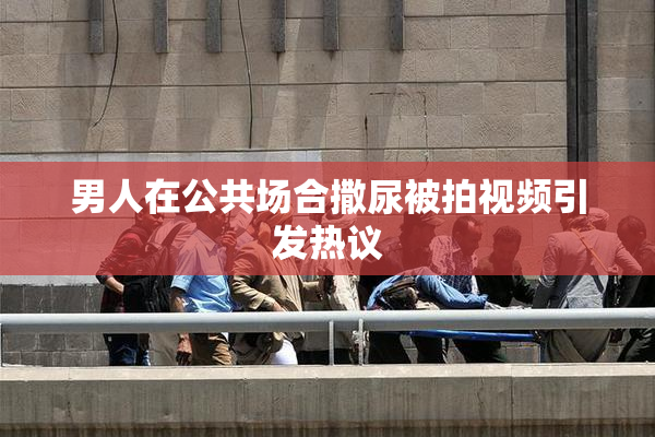 男人在公共场合撒尿被拍视频引发热议