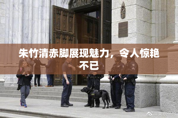朱竹清赤脚展现魅力，令人惊艳不已
