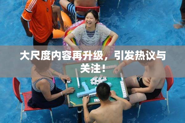 大尺度内容再升级，引发热议与关注！