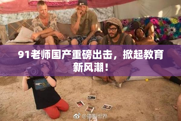91老师国产重磅出击，掀起教育新风潮！