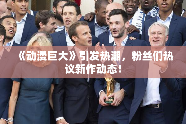 《动漫巨大》引发热潮，粉丝们热议新作动态！