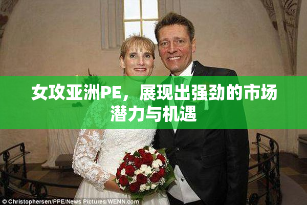 女攻亚洲PE，展现出强劲的市场潜力与机遇
