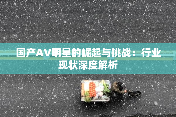 国产AV明星的崛起与挑战：行业现状深度解析