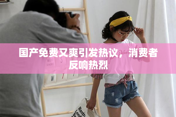 国产免费又爽引发热议，消费者反响热烈