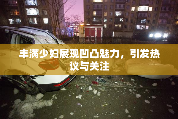 丰满少妇展现凹凸魅力，引发热议与关注