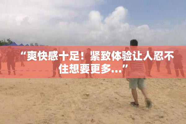 “爽快感十足！紧致体验让人忍不住想要更多…”