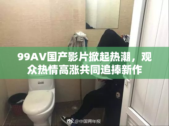 99AV国产影片掀起热潮，观众热情高涨共同追捧新作