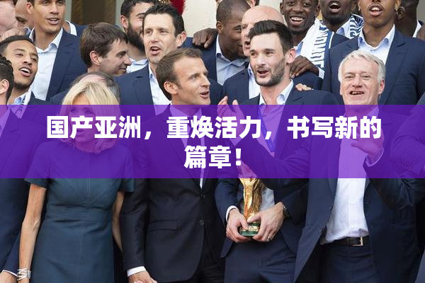 国产亚洲，重焕活力，书写新的篇章！
