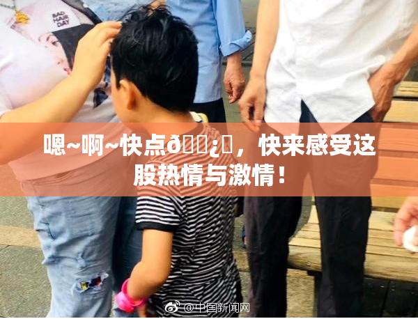 嗯~啊~快点🌿‌，快来感受这股热情与激情！