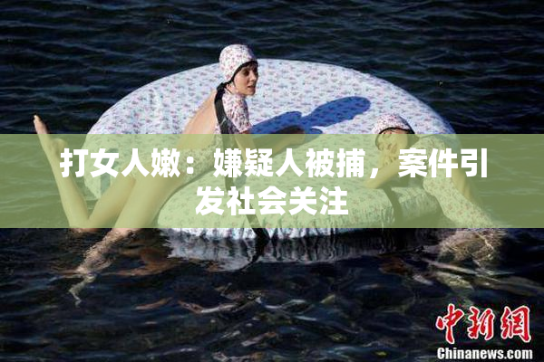 打女人嫩：嫌疑人被捕，案件引发社会关注