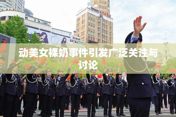 动美女裸奶事件引发广泛关注与讨论