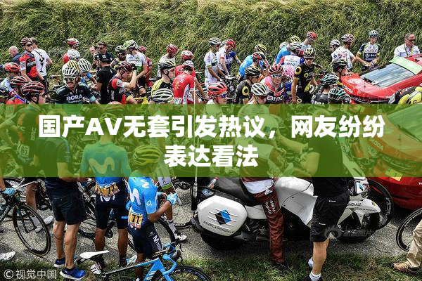 国产AV无套引发热议，网友纷纷表达看法