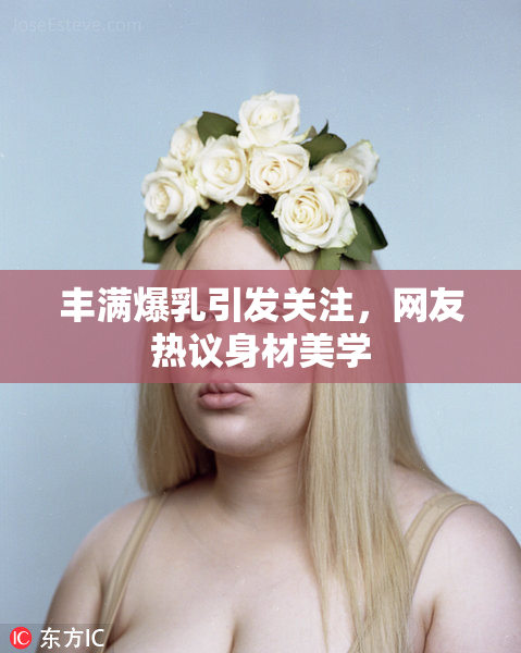 丰满爆乳引发关注，网友热议身材美学
