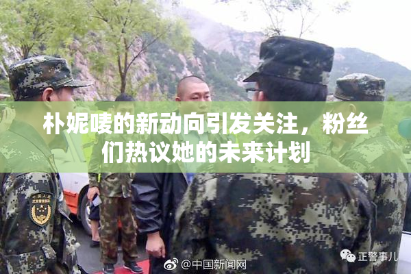朴妮唛的新动向引发关注，粉丝们热议她的未来计划