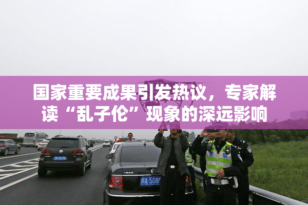 国家重要成果引发热议，专家解读“乱子伦”现象的深远影响