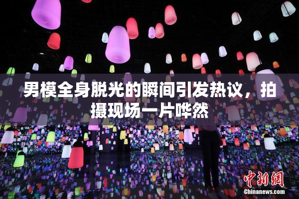 男模全身脱光的瞬间引发热议，拍摄现场一片哗然