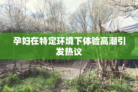 孕妇在特定环境下体验高潮引发热议
