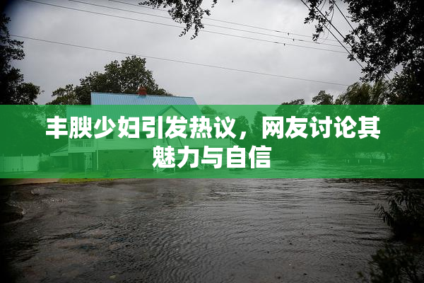 丰腴少妇引发热议，网友讨论其魅力与自信