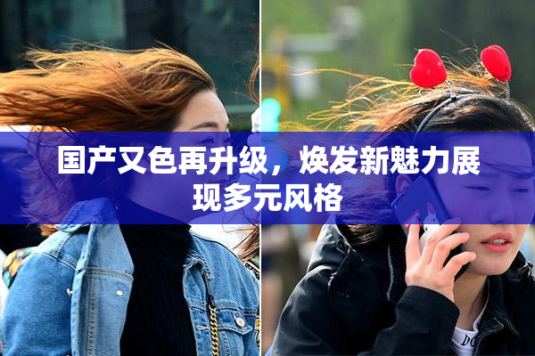 国产又色再升级，焕发新魅力展现多元风格