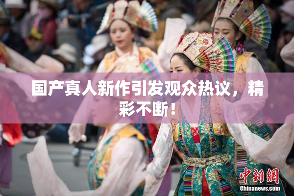 国产真人新作引发观众热议，精彩不断！