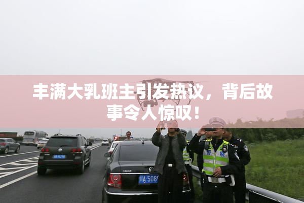 丰满大乳班主引发热议，背后故事令人惊叹！
